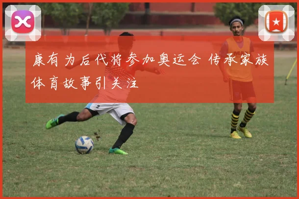 康有为后代将参加奥运会 传承家族体育故事引关注