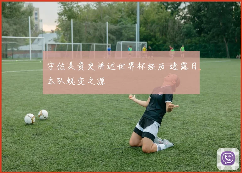 宇佐美贵史讲述世界杯经历 透露日本队蜕变之源