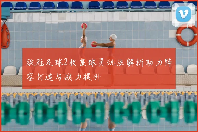 欧冠足球2收集球员玩法解析助力阵容打造与战力提升