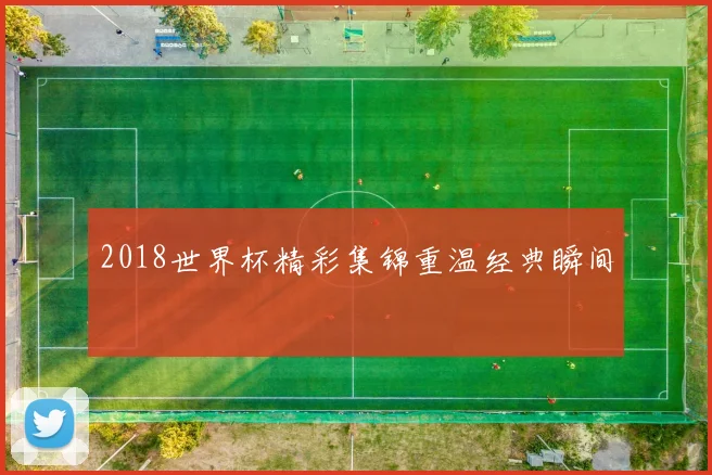 2018世界杯精彩集锦重温经典瞬间